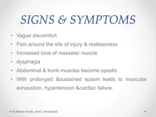 SIGNS & SYMPTOMS
• Vague discomfort
• Pain around the site of injury & restlessness
• Increased tone of masseter muscle
• dysphagia
• Abdominal & trunk muscles become spastic
• With prolonged &sustained spasm leads to muscular
exhaustion, hypertension &cardiac failure.
Vd Rakesh Shukla, GAAC, Ahmedabad
 