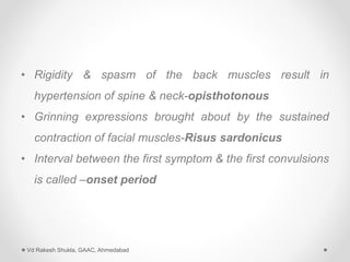 • Rigidity & spasm of the back muscles result in
hypertension of spine & neck-opisthotonous
• Grinning expressions brought about by the sustained
contraction of facial muscles-Risus sardonicus
• Interval between the first symptom & the first convulsions
is called –onset period
Vd Rakesh Shukla, GAAC, Ahmedabad
 