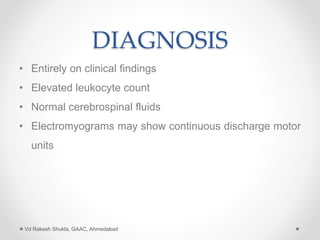 DIAGNOSIS
• Entirely on clinical findings
• Elevated leukocyte count
• Normal cerebrospinal fluids
• Electromyograms may show continuous discharge motor
units
Vd Rakesh Shukla, GAAC, Ahmedabad
 
