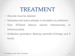 TREATMENT
• Wounds must be cleaned
• Neutralize the toxins already in circulation by antitoxins
• Give ATS(anti tetanus serum) intravenously or
intramuscularly
• Antibiotics penicillium &benzyl penicillin-0.5mega unit 6
hourly
Vd Rakesh Shukla, GAAC, Ahmedabad
 