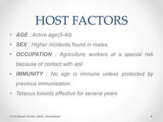 HOST FACTORS
• AGE : Active age(5-40)
• SEX : Higher incidents found in males
• OCCUPATION : Agriculture workers at a special risk
because of contact with soil
• IMMUNITY : No age is immune unless protected by
previous immunization.
• Tetanus toxoids effective for several years
Vd Rakesh Shukla, GAAC, Ahmedabad
 