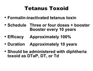 Tetanus Toxoid Formalin-inactivated tetanus toxin Schedule Three or four doses + booster Booster every 10 years Efficacy Approximately 100% Duration Approximately 10 years Should be administered with diphtheria toxoid as DTaP, DT, or Td 