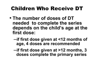 Children Who Receive DT The number of doses of DT needed  to complete the series depends on the child’s age at the first dose: if first dose given at <12 months of age, 4 doses are recommended if first dose given at >12 months, 3 doses complete the primary series 