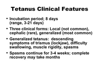 Tetanus Clinical Features Incubation period; 8 days  (range, 3-21 days) Three clinical forms: Local (not common), cephalic (rare), generalized (most common) Generalized tetanus:  descending symptoms of trismus (lockjaw), difficulty swallowing, muscle rigidity, spasms Spasms continue for 3-4 weeks; complete recovery may take months 