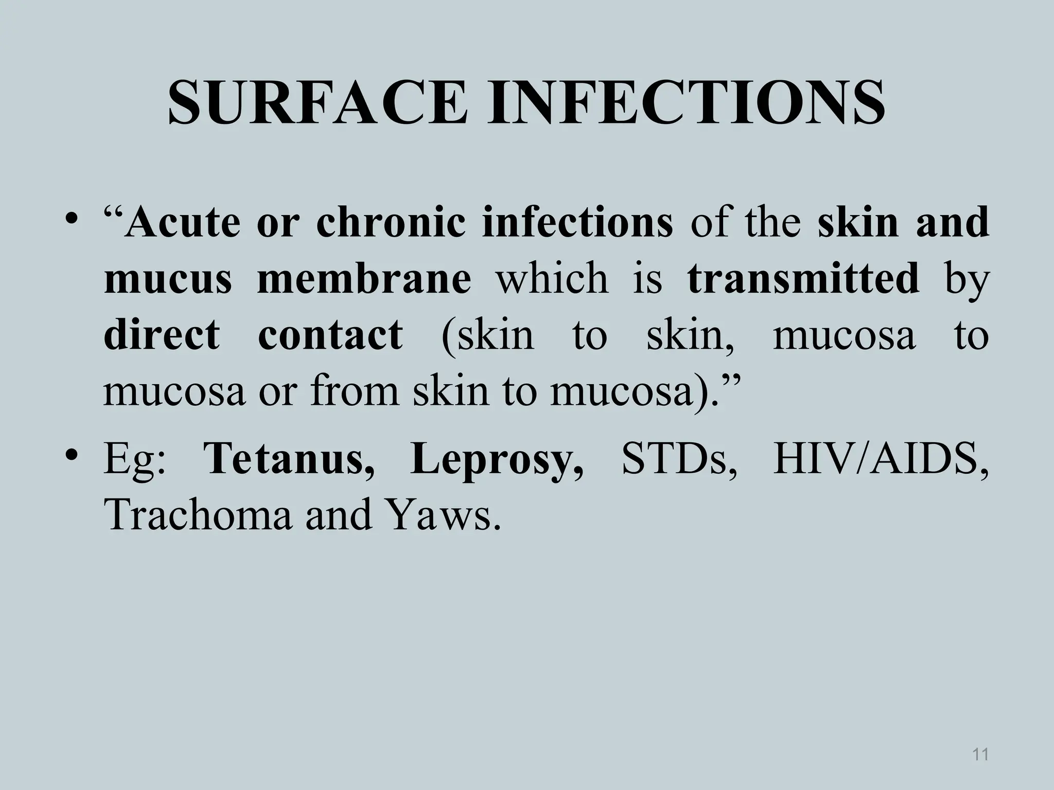 SURFACE INFECTIONS
• “Acute or chronic infections of the skin and
mucus membrane which is transmitted by
direct contact (skin to skin, mucosa to
mucosa or from skin to mucosa).”
• Eg: Tetanus, Leprosy, STDs, HIV/AIDS,
Trachoma and Yaws.
11
 