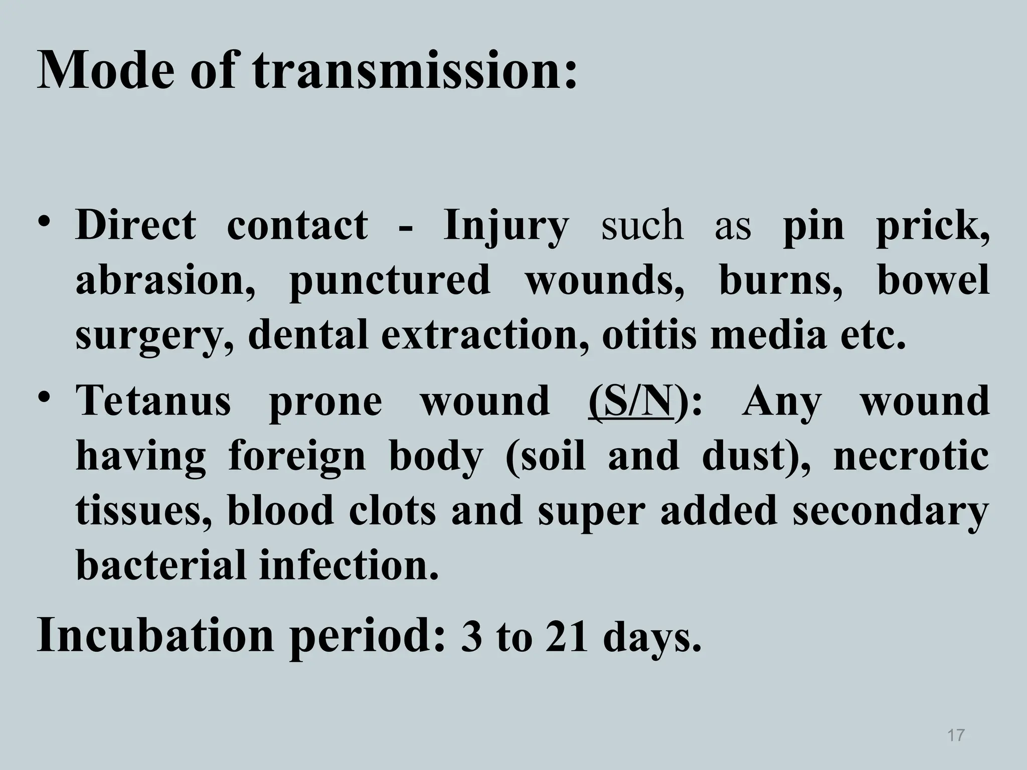 Mode of transmission:
• Direct contact - Injury such as pin prick,
abrasion, punctured wounds, burns, bowel
surgery, dental extraction, otitis media etc.
• Tetanus prone wound (S/N): Any wound
having foreign body (soil and dust), necrotic
tissues, blood clots and super added secondary
bacterial infection.
Incubation period: 3 to 21 days.
17
 