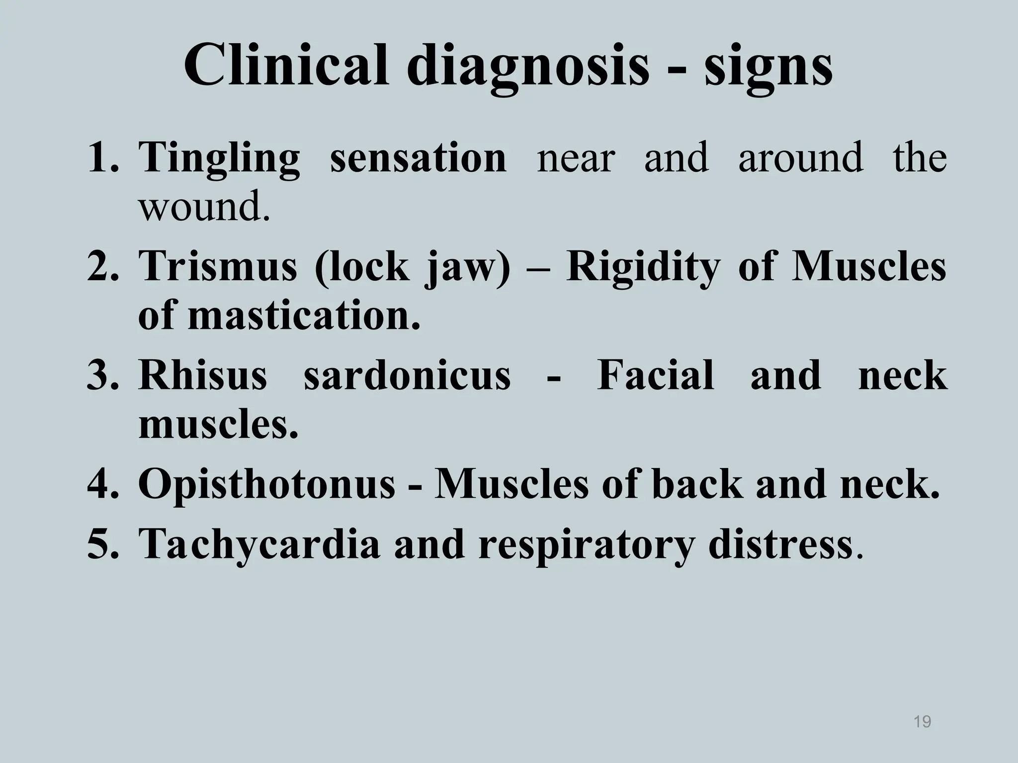 19
1. Tingling sensation near and around the
wound.
2. Trismus (lock jaw) – Rigidity of Muscles
of mastication.
3. Rhisus sardonicus - Facial and neck
muscles.
4. Opisthotonus - Muscles of back and neck.
5. Tachycardia and respiratory distress.
Clinical diagnosis - signs
 