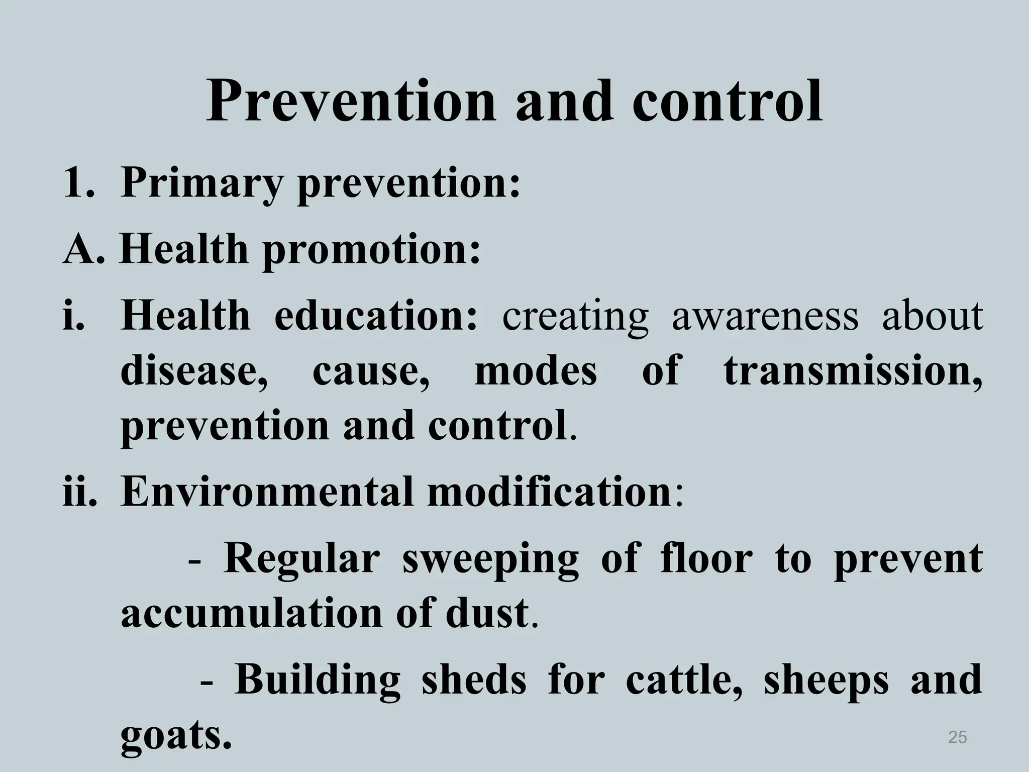 Prevention and control
1. Primary prevention:
A. Health promotion:
i. Health education: creating awareness about
disease, cause, modes of transmission,
prevention and control.
ii. Environmental modification:
- Regular sweeping of floor to prevent
accumulation of dust.
- Building sheds for cattle, sheeps and
goats. 25
 