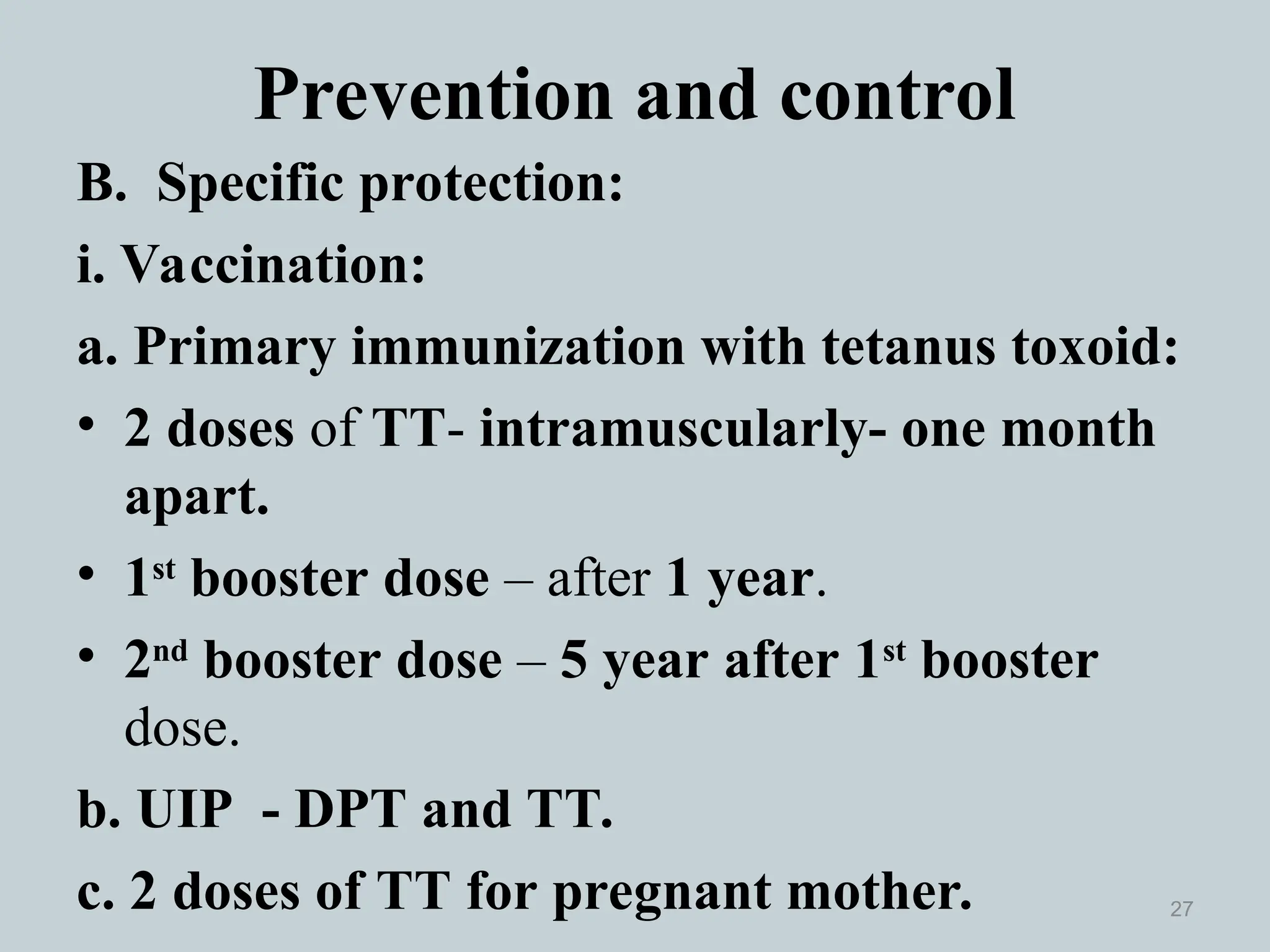 Prevention and control
B. Specific protection:
i. Vaccination:
a. Primary immunization with tetanus toxoid:
• 2 doses of TT- intramuscularly- one month
apart.
• 1st
booster dose – after 1 year.
• 2nd
booster dose – 5 year after 1st
booster
dose.
b. UIP - DPT and TT.
c. 2 doses of TT for pregnant mother. 27
 
