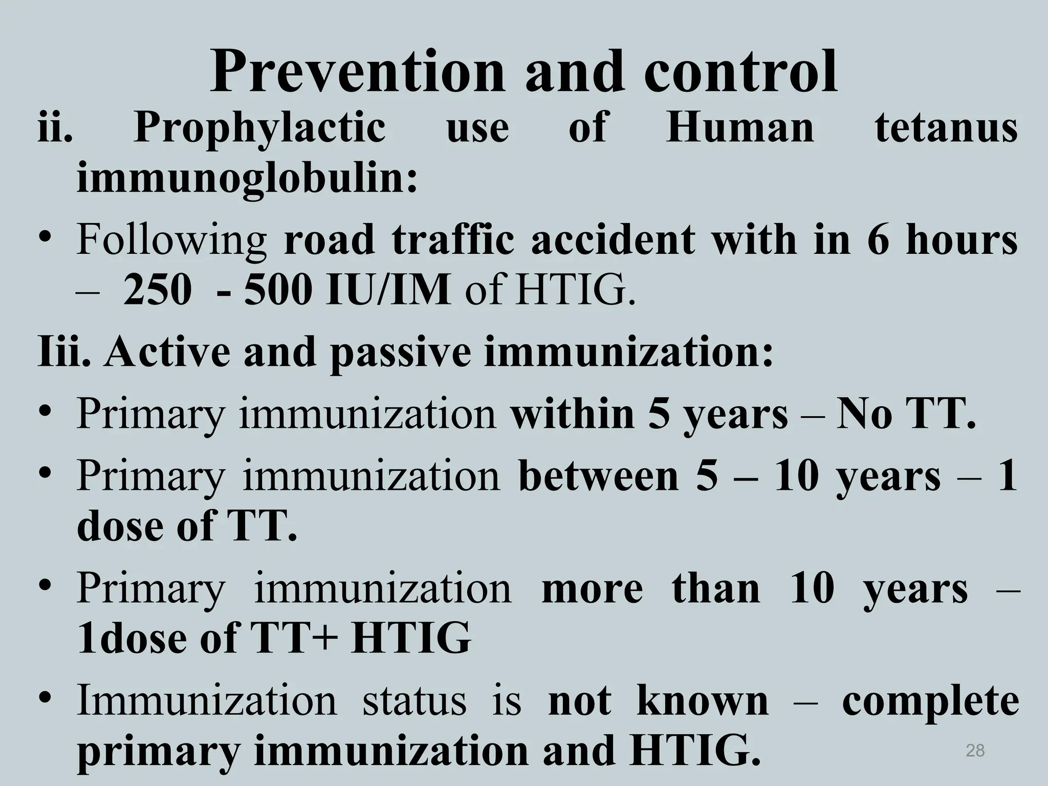 Prevention and control
ii. Prophylactic use of Human tetanus
immunoglobulin:
• Following road traffic accident with in 6 hours
– 250 - 500 IU/IM of HTIG.
Iii. Active and passive immunization:
• Primary immunization within 5 years – No TT.
• Primary immunization between 5 – 10 years – 1
dose of TT.
• Primary immunization more than 10 years –
1dose of TT+ HTIG
• Immunization status is not known – complete
primary immunization and HTIG. 28
 
