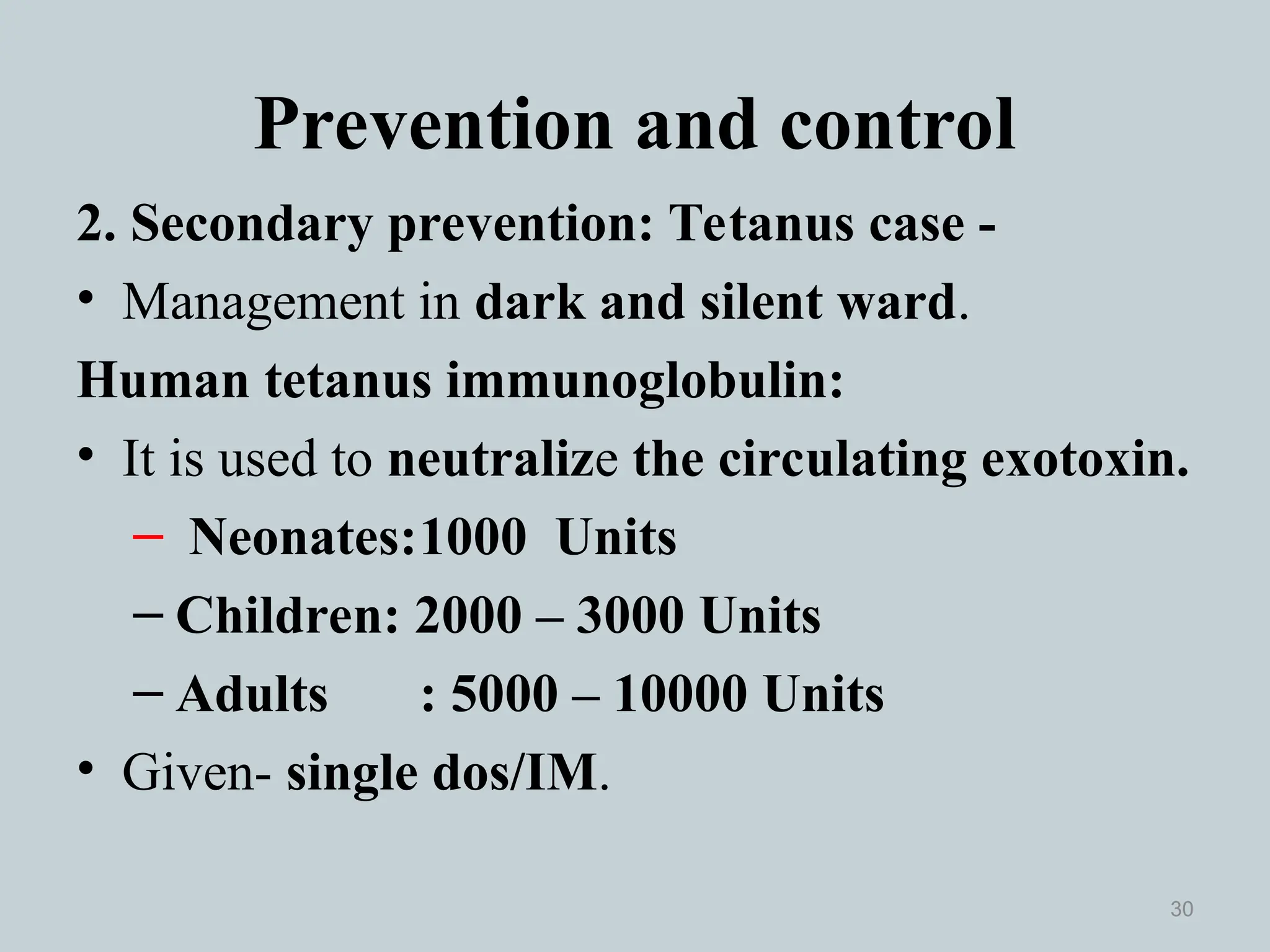 Prevention and control
2. Secondary prevention: Tetanus case -
• Management in dark and silent ward.
Human tetanus immunoglobulin:
• It is used to neutralize the circulating exotoxin.
– Neonates:1000 Units
– Children: 2000 – 3000 Units
– Adults : 5000 – 10000 Units
• Given- single dos/IM.
30
 