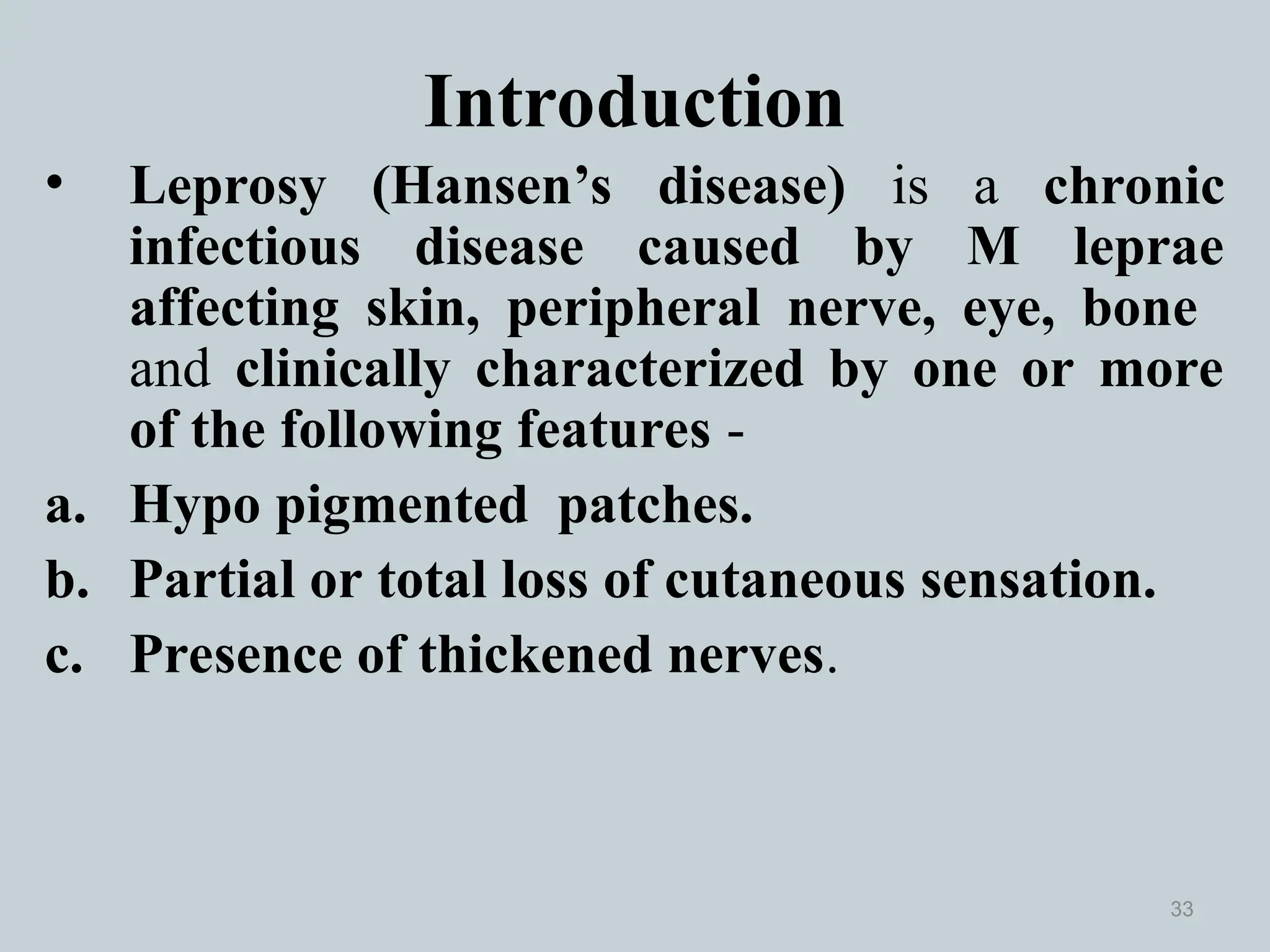 Introduction
• Leprosy (Hansen’s disease) is a chronic
infectious disease caused by M leprae
affecting skin, peripheral nerve, eye, bone
and clinically characterized by one or more
of the following features -
a. Hypo pigmented patches.
b. Partial or total loss of cutaneous sensation.
c. Presence of thickened nerves.
33
 