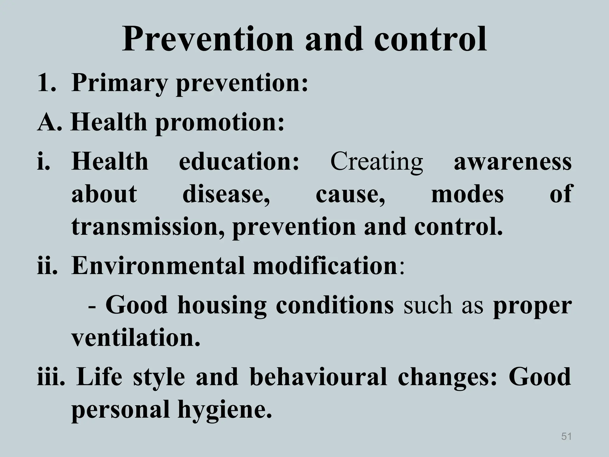 Prevention and control
1. Primary prevention:
A. Health promotion:
i. Health education: Creating awareness
about disease, cause, modes of
transmission, prevention and control.
ii. Environmental modification:
- Good housing conditions such as proper
ventilation.
iii. Life style and behavioural changes: Good
personal hygiene.
51
 