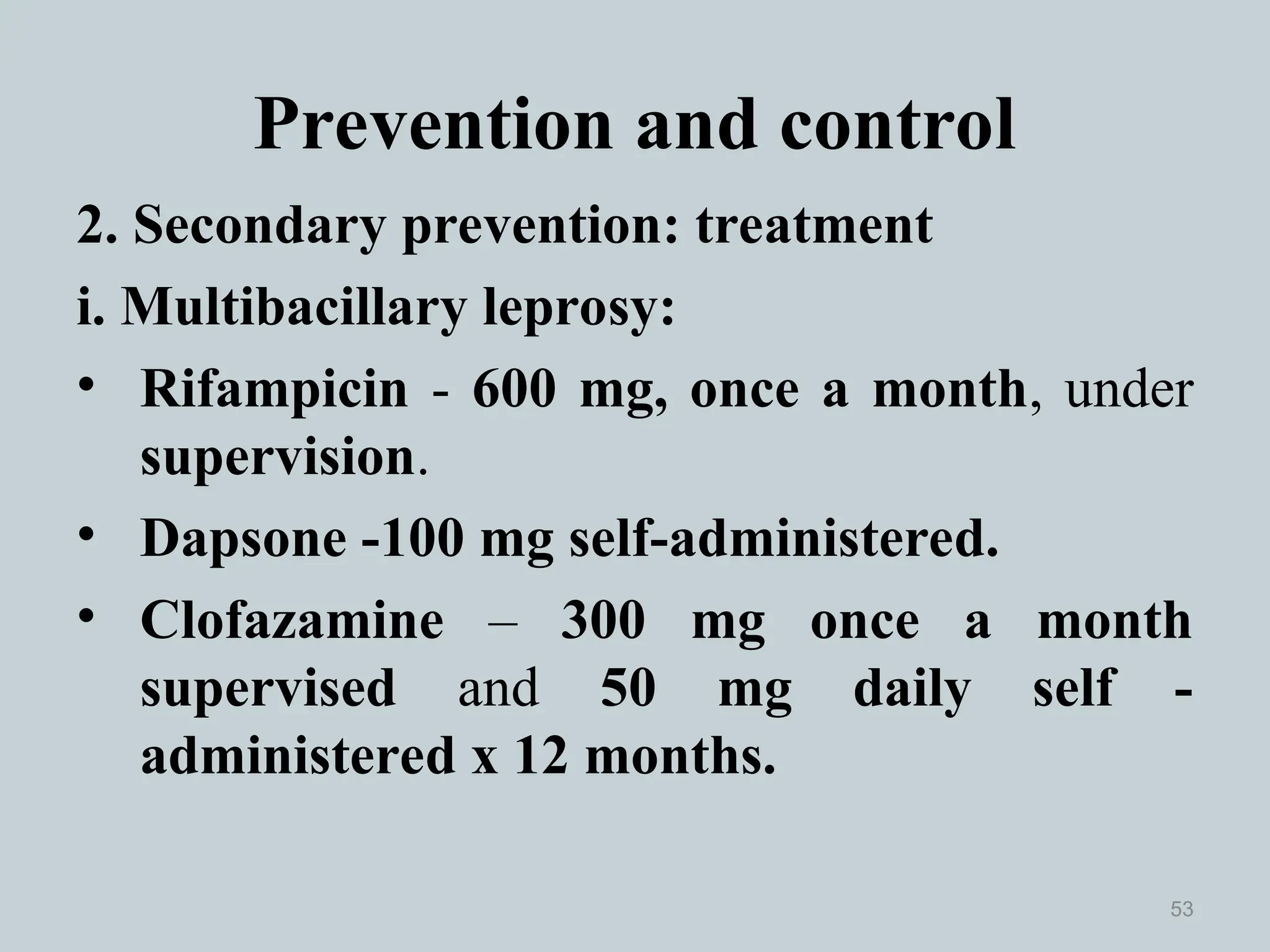 Prevention and control
2. Secondary prevention: treatment
i. Multibacillary leprosy:
• Rifampicin - 600 mg, once a month, under
supervision.
• Dapsone -100 mg self-administered.
• Clofazamine – 300 mg once a month
supervised and 50 mg daily self -
administered x 12 months.
53
 