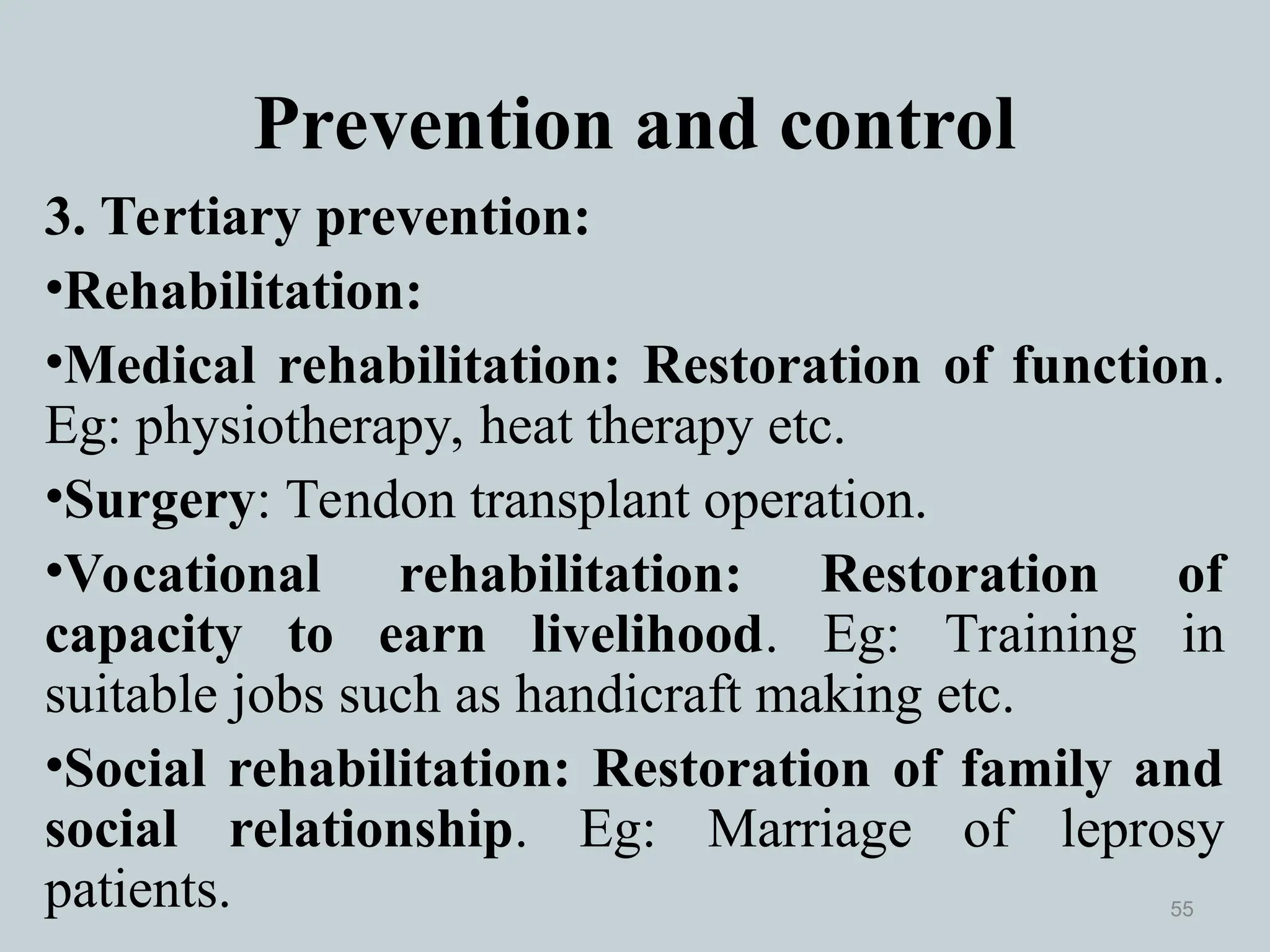 Prevention and control
3. Tertiary prevention:
•Rehabilitation:
•Medical rehabilitation: Restoration of function.
Eg: physiotherapy, heat therapy etc.
•Surgery: Tendon transplant operation.
•Vocational rehabilitation: Restoration of
capacity to earn livelihood. Eg: Training in
suitable jobs such as handicraft making etc.
•Social rehabilitation: Restoration of family and
social relationship. Eg: Marriage of leprosy
patients. 55
 