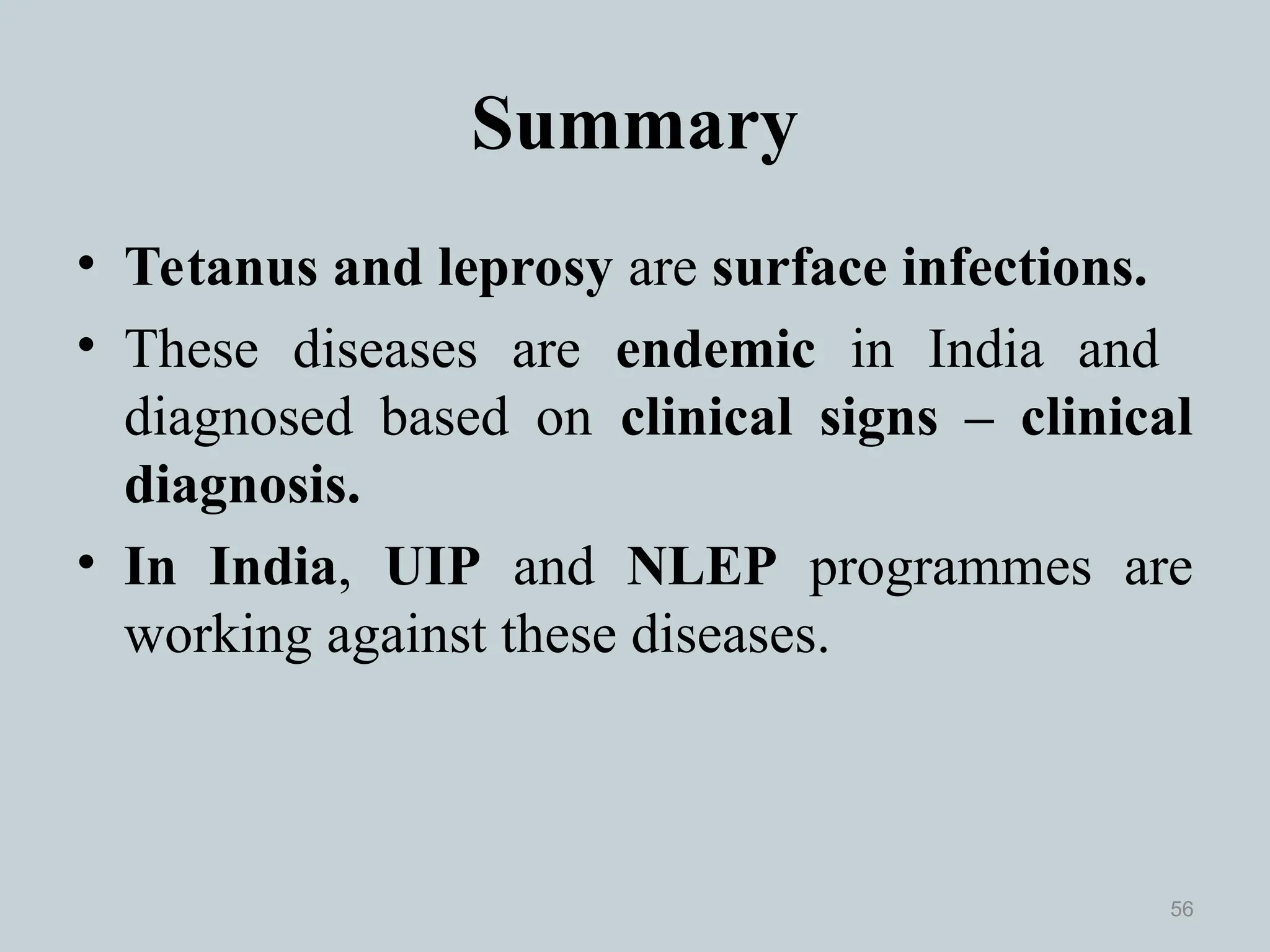 Summary
• Tetanus and leprosy are surface infections.
• These diseases are endemic in India and
diagnosed based on clinical signs – clinical
diagnosis.
• In India, UIP and NLEP programmes are
working against these diseases.
56
 