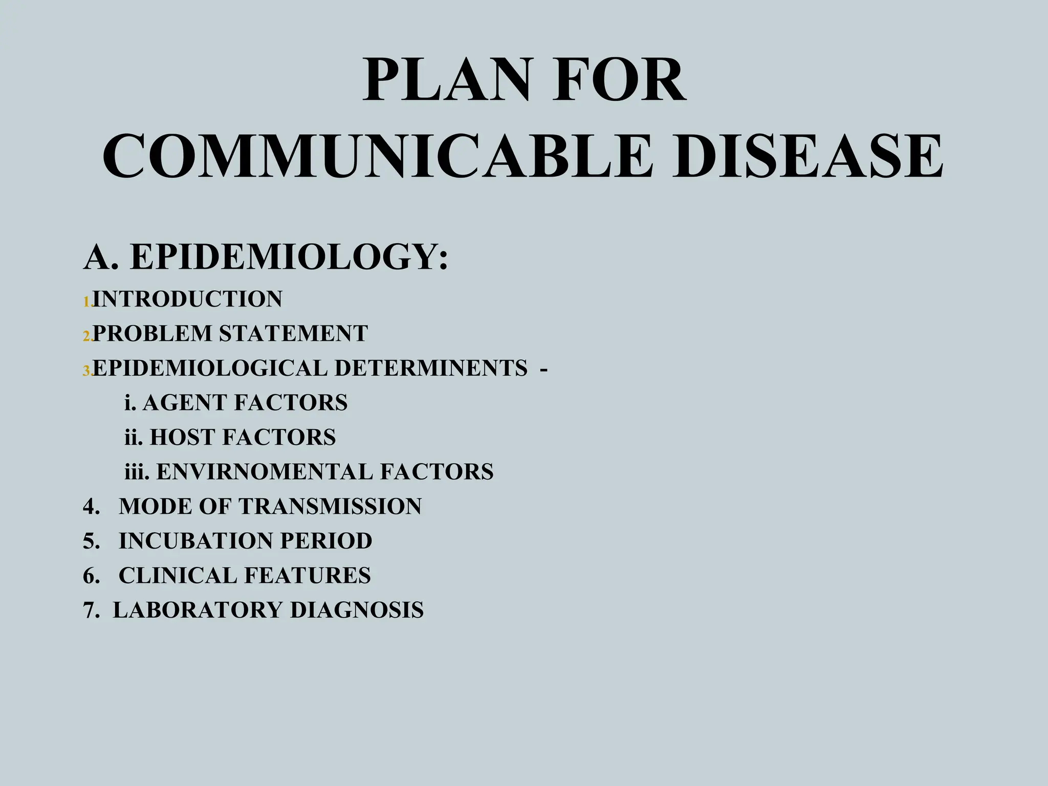 PLAN FOR
COMMUNICABLE DISEASE
A. EPIDEMIOLOGY:
1.INTRODUCTION
2.PROBLEM STATEMENT
3.EPIDEMIOLOGICAL DETERMINENTS -
i. AGENT FACTORS
ii. HOST FACTORS
iii. ENVIRNOMENTAL FACTORS
4. MODE OF TRANSMISSION
5. INCUBATION PERIOD
6. CLINICAL FEATURES
7. LABORATORY DIAGNOSIS
 
