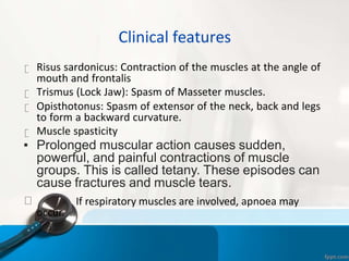 Clinical features
Risus sardonicus: Contraction of the muscles at the angle of
mouth and frontalis
Trismus (Lock Jaw): Spasm of Masseter muscles.
Opisthotonus: Spasm of extensor of the neck, back and legs
to form a backward curvature.
Muscle spasticity
▪ Prolonged muscular action causes sudden,
powerful, and painful contractions of muscle
groups. This is called tetany. These episodes can
cause fractures and muscle tears.
If respiratory muscles are involved, apnoea may
occur.
 