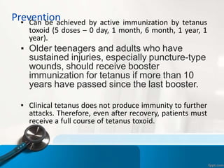 Prevention
▪ Can be achieved by active immunization by tetanus
toxoid (5 doses – 0 day, 1 month, 6 month, 1 year, 1
year).
▪ Older teenagers and adults who have
sustained injuries, especially puncture-type
wounds, should receive booster
immunization for tetanus if more than 10
years have passed since the last booster.
▪ Clinical tetanus does not produce immunity to further
attacks. Therefore, even after recovery, patients must
receive a full course of tetanus toxoid.
 