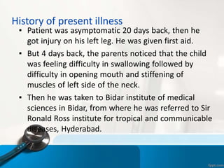 History of present illness
▪ Patient was asymptomatic 20 days back, then he
got injury on his left leg. He was given first aid.
▪ But 4 days back, the parents noticed that the child
was feeling difficulty in swallowing followed by
difficulty in opening mouth and stiffening of
muscles of left side of the neck.
▪ Then he was taken to Bidar institute of medical
sciences in Bidar, from where he was referred to Sir
Ronald Ross institute for tropical and communicable
diseases, Hyderabad.
 