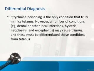 Differential Diagnosis
• Strychnine poisoning is the only condition that truly
mimics tetanus. However, a number of conditions
(eg, dental or other local infections, hysteria,
neoplasms, and encephalitis) may cause trismus,
and these must be differentiated these conditions
from tetanus
 
