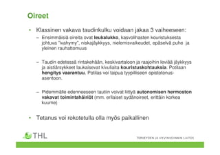 Oireet
• Klassinen vakava taudinkulku voidaan jakaa 3 vaiheeseen:
– Ensimmäisiä oireita ovat leukalukko, kasvolihasten kouristuksesta
johtuva ”ivahymy”, niskajäykkyys, nielemisvaikeudet, epäselvä puhe ja
yleinen rauhattomuus
– Taudin edetessä rintakehään, keskivartaloon ja raajoihin leviää jäykkyys
ja aistiärsykkeet laukaisevat kivuliaita kouristuskohtauksia. Potilaan
hengitys vaarantuu. Potilas voi taipua tyypilliseen opistotonus-
asentoon.
– Pidemmälle edenneeseen tautiin voivat liittyä autonomisen hermoston
vakavat toimintahäiriöt (mm. erilaiset sydänoireet, erittäin korkea
kuume)
• Tetanus voi rokotetulla olla myös paikallinen
 