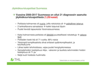 Jäykkäkouristuspotilaat Suomessa
Vuosina 2000-2017 Suomessa on ollut 21 diagnoosin saanutta
jäykkäkouristuspotilasta (1,25/vuosi)
– Potilaista kolmannes oli nuoria, joilla rokotuksia oli paikallinen tetanus
– 2 tarkkailtavana sairaalassa kaikki toipuivat täysin
– Puolet lievistä tapauksista Varsinaissuomessa
– Kaksi kolmannesta potilaista oli iäkkäitä puutteellisesti rokotettuja vakava
tauti
– Potilaiden keski-ikä oli 71 vuotta, 66% naisia
– Yleisimpiä komplikaatioita olivat erilaiset sydänkomplikaatiot, ja
keuhkokuume
– Lähes kaikki tehohoidossa, vajaa puolet hengityskoneessa
– Sairaalahoidon keskipituus 44pv, vakavien ja taudista selvinneiden hoidon
keskipituus oli 71 pv
– Neljä kuoli hoidosta huolimatta
 