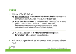 Hoito
• Hoidon päämääränä on
1) Pysäyttää /estää tetanustoksiinin sitoutuminen hermostoon
(immunoglobuliini, haavan revisio, mikrobilääkkeet)
2) Pitää potilas hengissä ja lievittää hänen kärsimystään kunnes
jo sitoutunut tetanustoksiini on poistunut (sedaatio,
mahdollisesti relaksaatio ja hengityskonehoito, sekä
autonomisen hermoston häiriöiden kontrollointi)
3) Varmistaa potilaan toimintakyky mahdollisen pitkän
tehohoidon jälkeen (mm. kuntouttamalla)
• Hoitamaton jäykkäkouristus kohtalokas, ennuste tehohoidolla
hyvä
 