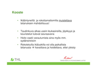 Kooste
• Ikääntyneillä ja rokottamattomilla muistettava
tetanuksen mahdollisuus!
• Taudinkuva alkaa usein leukaoireilla, jäykkyys ja
kouristelut tulevat seuraavana
• Hoito vaatii varautumista aina myös mm.
sydänoireisiin
• Rokotetuilla ikäluokilla voi olla paikallista
tetanusta havaittava ja hoidettava, ettei yleisty
Kiitos!Kiitos!Kiitos!Kiitos!
 