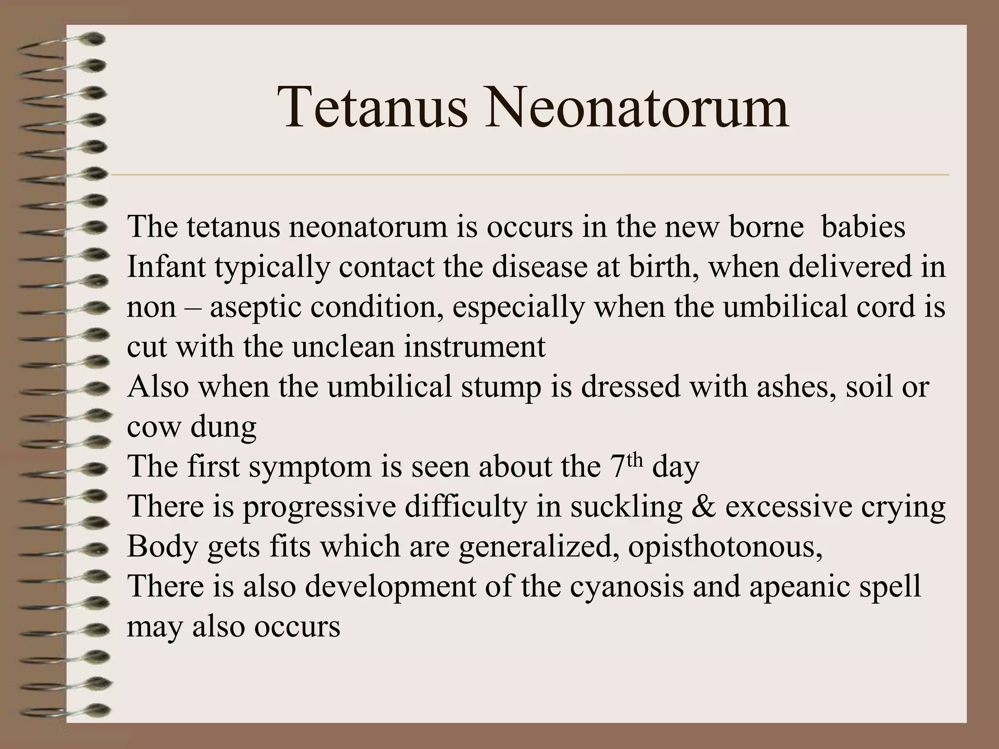 Tetanus Neonatorum
The tetanus neonatorum is occurs in the new borne babies
Infant typically contact the disease at birth, when delivered in
non – aseptic condition, especially when the umbilical cord is
cut with the unclean instrument
Also when the umbilical stump is dressed with ashes, soil or
cow dung
The first symptom is seen about the 7th day
There is progressive difficulty in suckling & excessive crying
Body gets fits which are generalized, opisthotonous,
There is also development of the cyanosis and apeanic spell
may also occurs
 