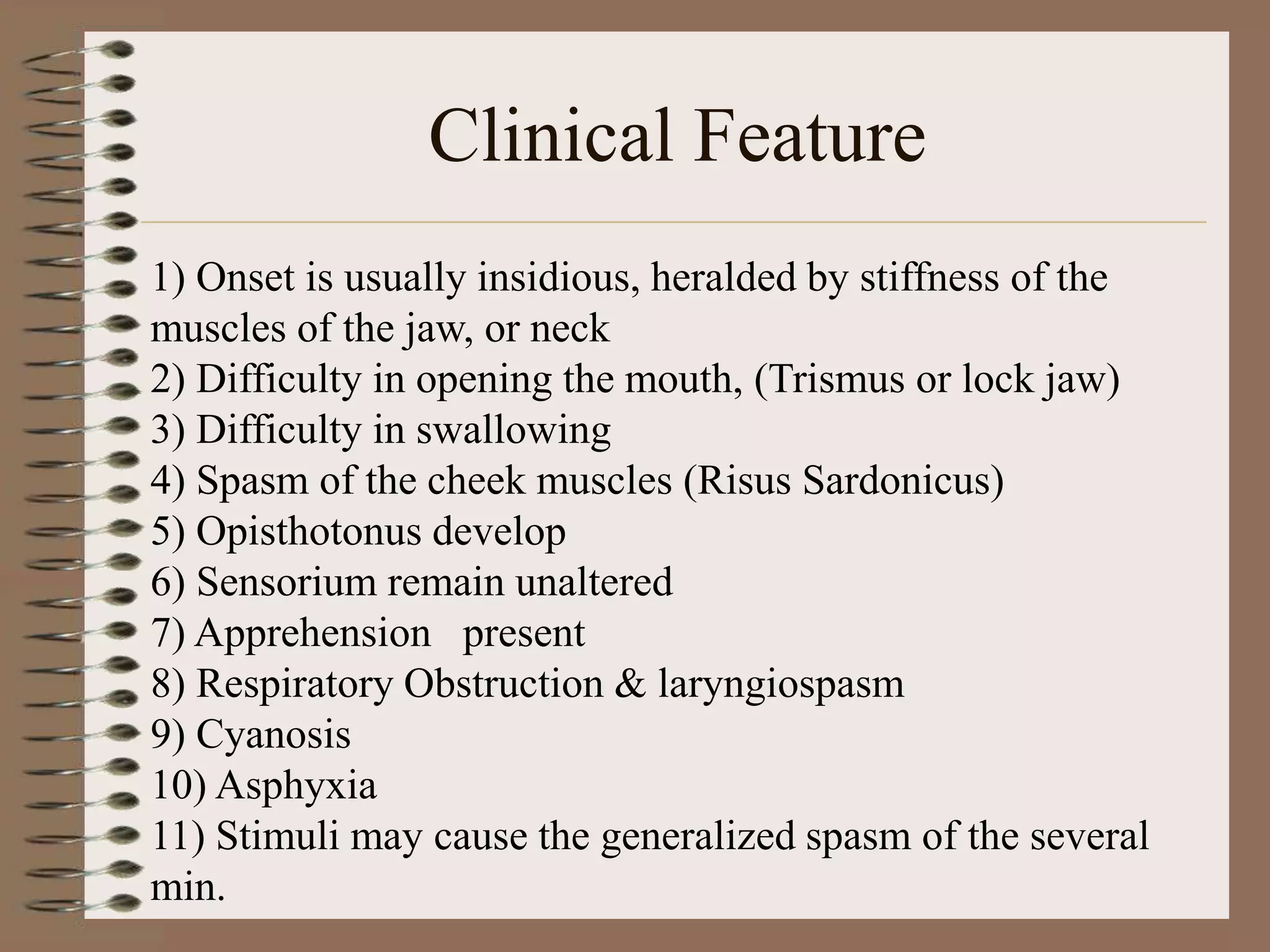 Clinical Feature
1) Onset is usually insidious, heralded by stiffness of the
muscles of the jaw, or neck
2) Difficulty in opening the mouth, (Trismus or lock jaw)
3) Difficulty in swallowing
4) Spasm of the cheek muscles (Risus Sardonicus)
5) Opisthotonus develop
6) Sensorium remain unaltered
7) Apprehension present
8) Respiratory Obstruction & laryngiospasm
9) Cyanosis
10) Asphyxia
11) Stimuli may cause the generalized spasm of the several
min.
 