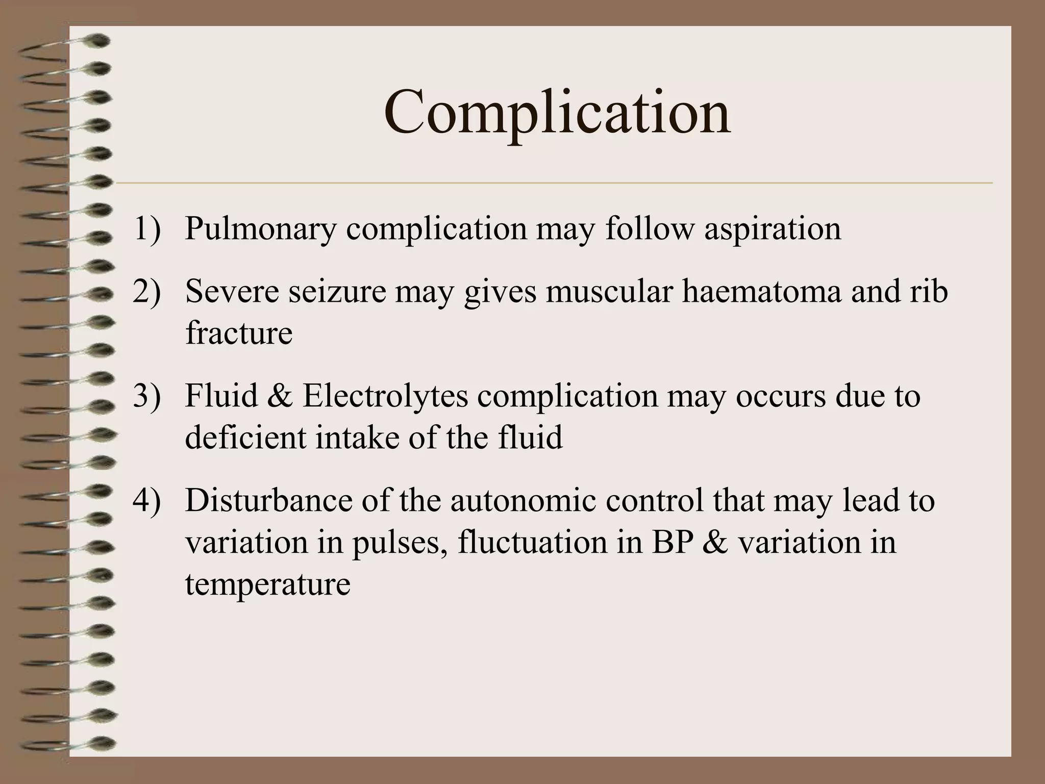 Complication
1) Pulmonary complication may follow aspiration
2) Severe seizure may gives muscular haematoma and rib
   fracture
3) Fluid & Electrolytes complication may occurs due to
   deficient intake of the fluid
4) Disturbance of the autonomic control that may lead to
   variation in pulses, fluctuation in BP & variation in
   temperature
 