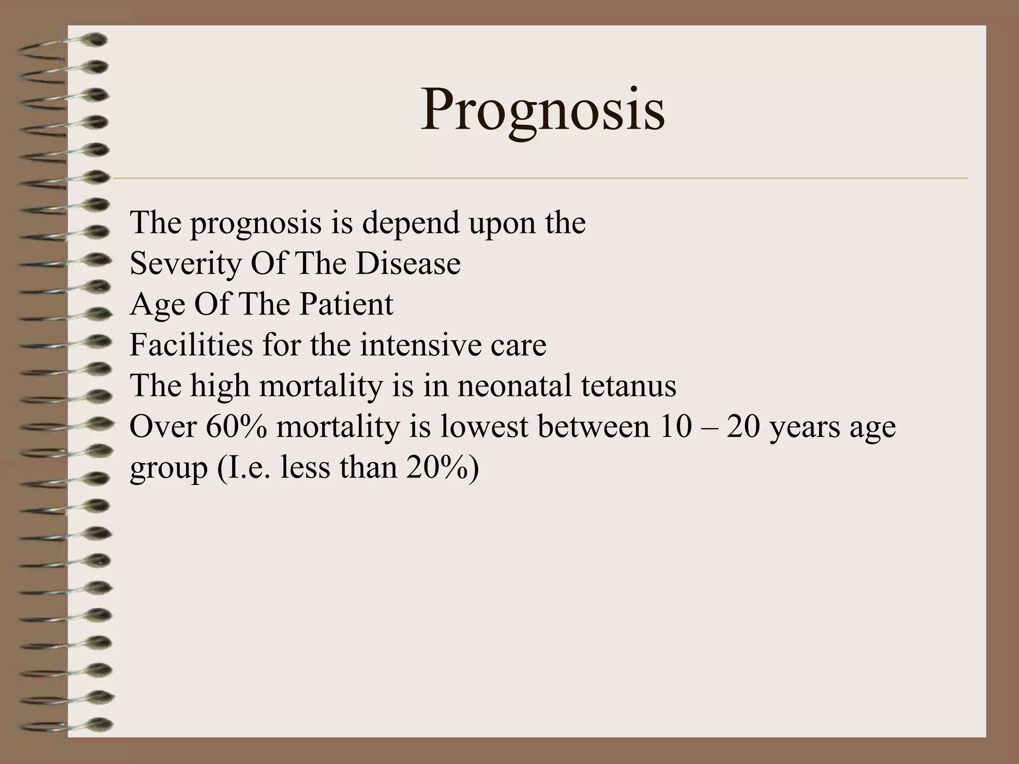Prognosis
The prognosis is depend upon the
Severity Of The Disease
Age Of The Patient
Facilities for the intensive care
The high mortality is in neonatal tetanus
Over 60% mortality is lowest between 10 – 20 years age
group (I.e. less than 20%)
 