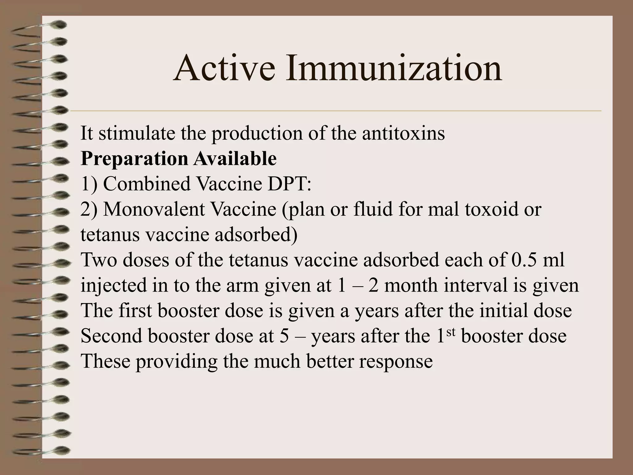 Active Immunization
It stimulate the production of the antitoxins
Preparation Available
1) Combined Vaccine DPT:
2) Monovalent Vaccine (plan or fluid for mal toxoid or
tetanus vaccine adsorbed)
Two doses of the tetanus vaccine adsorbed each of 0.5 ml
injected in to the arm given at 1 – 2 month interval is given
The first booster dose is given a years after the initial dose
Second booster dose at 5 – years after the 1st booster dose
These providing the much better response
 