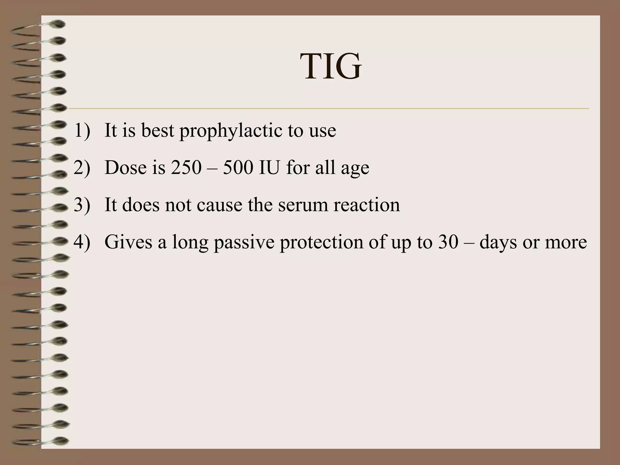 TIG
1) It is best prophylactic to use
2) Dose is 250 – 500 IU for all age
3) It does not cause the serum reaction
4) Gives a long passive protection of up to 30 – days or more
 