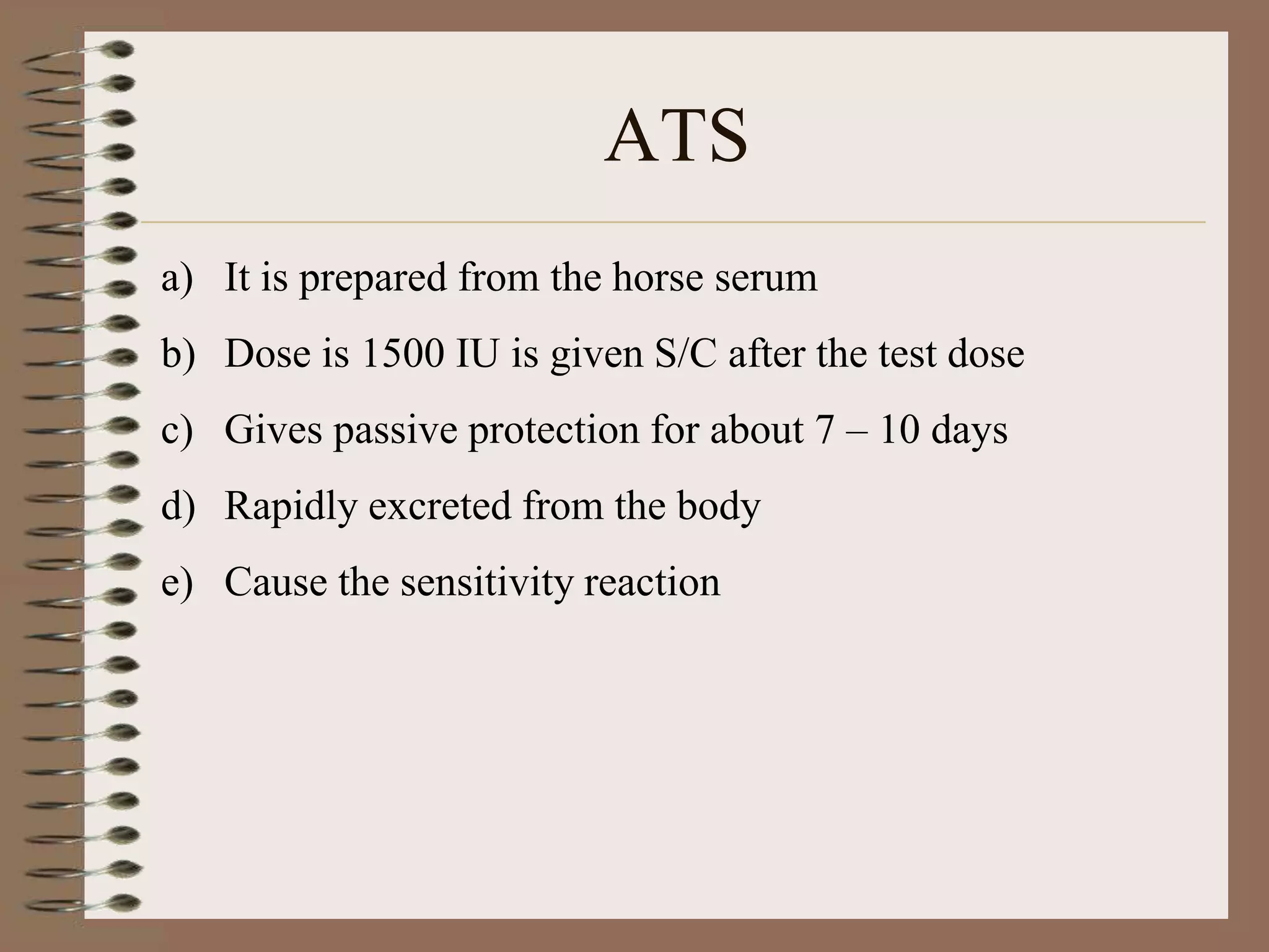 ATS
a) It is prepared from the horse serum
b) Dose is 1500 IU is given S/C after the test dose
c) Gives passive protection for about 7 – 10 days
d) Rapidly excreted from the body
e) Cause the sensitivity reaction
 