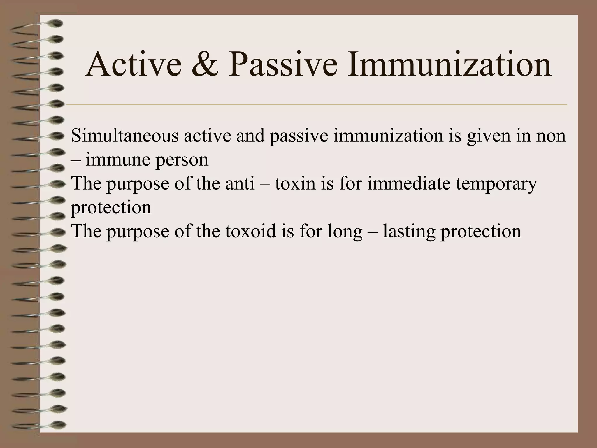 Active & Passive Immunization
Simultaneous active and passive immunization is given in non
– immune person
The purpose of the anti – toxin is for immediate temporary
protection
The purpose of the toxoid is for long – lasting protection
 