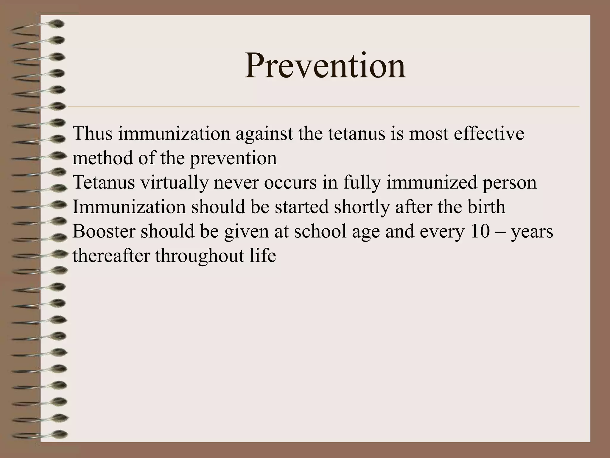Prevention
Thus immunization against the tetanus is most effective
method of the prevention
Tetanus virtually never occurs in fully immunized person
Immunization should be started shortly after the birth
Booster should be given at school age and every 10 – years
thereafter throughout life
 