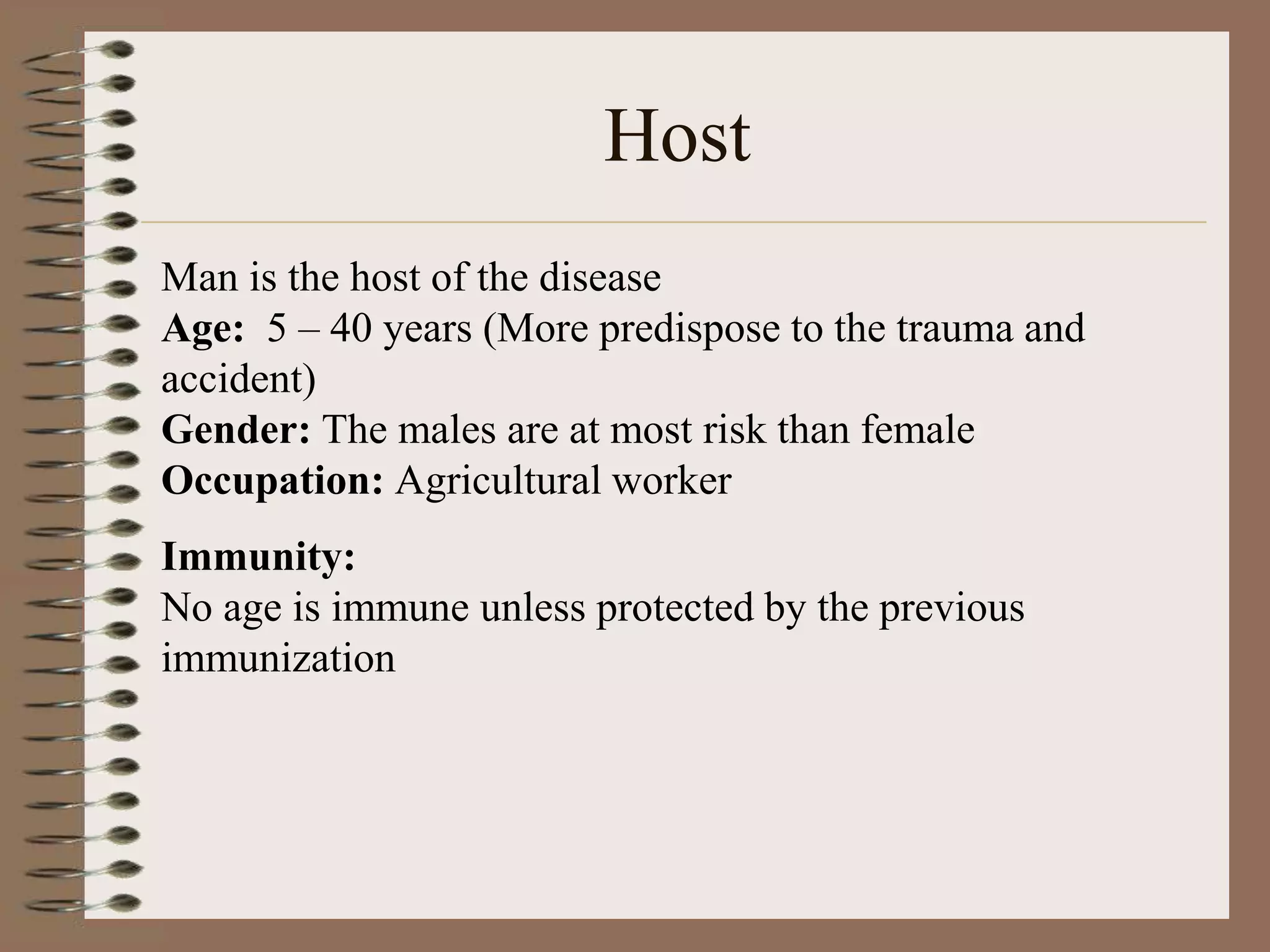 Host
Man is the host of the disease
Age: 5 – 40 years (More predispose to the trauma and
accident)
Gender: The males are at most risk than female
Occupation: Agricultural worker
Immunity:
No age is immune unless protected by the previous
immunization
 
