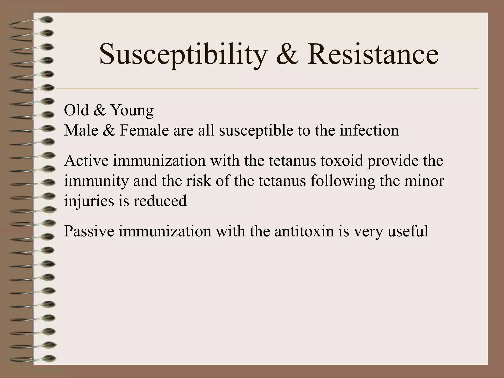 Susceptibility & Resistance
Old & Young
Male & Female are all susceptible to the infection
Active immunization with the tetanus toxoid provide the
immunity and the risk of the tetanus following the minor
injuries is reduced
Passive immunization with the antitoxin is very useful
 