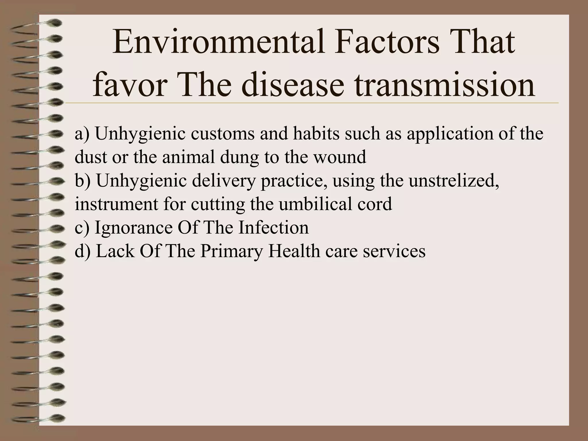 Environmental Factors That
  favor The disease transmission
a) Unhygienic customs and habits such as application of the
dust or the animal dung to the wound
b) Unhygienic delivery practice, using the unstrelized,
instrument for cutting the umbilical cord
c) Ignorance Of The Infection
d) Lack Of The Primary Health care services
 