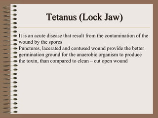 Tetanus (Lock Jaw)
It is an acute disease that result from the contamination of the
wound by the spores
Punctures, lacerated and contused wound provide the better
germination ground for the anaerobic organism to produce
the toxin, than compared to clean – cut open wound
 