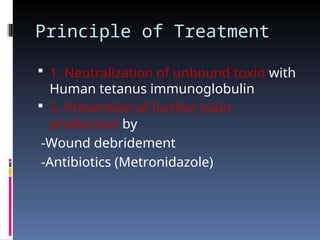 Principle of Treatment
 1. Neutralization of unbound toxin with
Human tetanus immunoglobulin
 2. Prevention of further toxin
production by
-Wound debridement
-Antibiotics (Metronidazole)
 