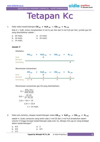 www.aidianet.co.cc
           QUESTION & ANSWER CHEMICAL: KESETIMBANGAN




1.   Pada reaksi kesetimbangan CO (g) + H2O            (g)    CO2    (g)   + H2   (g)

     Nilai K = 0,80. Untuk menghasilkan 4 mol H2 per liter dari 6 mol H2O per liter, jumlah gas CO
     yang ditambahkan adalah …
     a. 20 mol/L                    d. 12 mol/L
     b. 16 mol/L                    e. 10 mol/L
     c. 14 mol/L


     Jawab: C

         Diketahui:

                         CO (g)     +   H2O      (g)          CO2    (g)    +      H2     (g)

         Awal                                6
         Bereaksi
         Setimbang                                                                       4


         Menentukan konsentrasi:

                         CO (g)     +   H2O      (g)          CO2    (g)    +      H2     (g)

         Awal              x                 6                    -                      -
         Bereaksi          4                 4                    4                      4
         Setimbang       x–4                 2                    4                      4


         Menentukan konsentrasi gas CO yang ditambahkan:




                1,6 x – 6,4 = 16
                     1,6 x = 22,4
                         x = 14 mol/L




2.   Pada suhu tertentu, tetapan kesetimbangan reaksi CO (g) + H2O                   (g)      CO2   (g)   + H2   (g)

     adalah 4. Suatu campuran yang terdiri atas 2 mol CO dan 2 mol H2O direaksikan dalam
     volume V hingga tercapai kesetimbangan pada suhu itu. Berapa mol uap air yang terdapat
     dalam kesetimbangan?
     a. 4/3                         d. 2
     b. 3/4                         e. 2/3
     c. 1/3
                         Typed by Wimphi M.T.L.W.            © Aidia Propitious                                         1
 