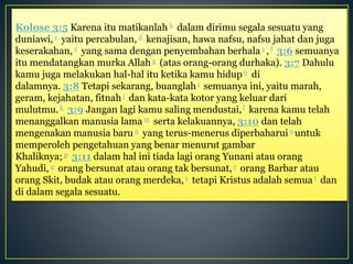 Kolose 3:5 Karena itu matikanlah b dalam dirimu segala sesuatu yang
duniawi, c yaitu percabulan, d kenajisan, hawa nafsu, nafsu jahat dan juga
keserakahan, e yang sama dengan penyembahan berhala 1 , f 3:6 semuanya
itu mendatangkan murka Allah g (atas orang-orang durhaka). 3:7 Dahulu
kamu juga melakukan hal-hal itu ketika kamu hidup h di
dalamnya. 3:8 Tetapi sekarang, buanglah i semuanya ini, yaitu marah,
geram, kejahatan, fitnah j dan kata-kata kotor yang keluar dari
mulutmu.k 3:9 Jangan lagi kamu saling mendustai,l karena kamu telah
menanggalkan manusia lama m serta kelakuannya, 3:10 dan telah
mengenakan manusia baru n yang terus-menerus diperbaharuio untuk
memperoleh pengetahuan yang benar menurut gambar
Khaliknya; p 3:11 dalam hal ini tiada lagi orang Yunani atau orang
Yahudi, q orang bersunat atau orang tak bersunat, r orang Barbar atau
orang Skit, budak atau orang merdeka, s tetapi Kristus adalah semua t dan
di dalam segala sesuatu.
 