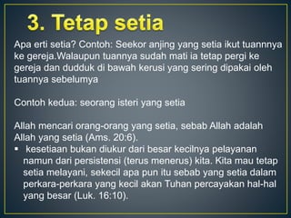Apa erti setia? Contoh: Seekor anjing yang setia ikut tuannnya
ke gereja.Walaupun tuannya sudah mati ia tetap pergi ke
gereja dan dudduk di bawah kerusi yang sering dipakai oleh
tuannya sebelumya
Contoh kedua: seorang isteri yang setia
Allah mencari orang-orang yang setia, sebab Allah adalah
Allah yang setia (Ams. 20:6).
 kesetiaan bukan diukur dari besar kecilnya pelayanan
namun dari persistensi (terus menerus) kita. Kita mau tetap
setia melayani, sekecil apa pun itu sebab yang setia dalam
perkara-perkara yang kecil akan Tuhan percayakan hal-hal
yang besar (Luk. 16:10).
 