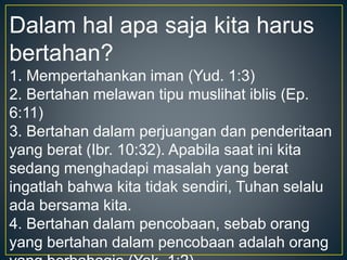 Dalam hal apa saja kita harus
bertahan?
1. Mempertahankan iman (Yud. 1:3)
2. Bertahan melawan tipu muslihat iblis (Ep.
6:11)
3. Bertahan dalam perjuangan dan penderitaan
yang berat (Ibr. 10:32). Apabila saat ini kita
sedang menghadapi masalah yang berat
ingatlah bahwa kita tidak sendiri, Tuhan selalu
ada bersama kita.
4. Bertahan dalam pencobaan, sebab orang
yang bertahan dalam pencobaan adalah orang
 