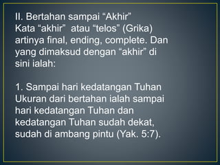 II. Bertahan sampai “Akhir”
Kata “akhir” atau “telos” (Grika)
artinya final, ending, complete. Dan
yang dimaksud dengan “akhir” di
sini ialah:
1. Sampai hari kedatangan Tuhan
Ukuran dari bertahan ialah sampai
hari kedatangan Tuhan dan
kedatangan Tuhan sudah dekat,
sudah di ambang pintu (Yak. 5:7).
 