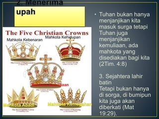 • Tuhan bukan hanya
menjanjikan kita
masuk surga tetapi
Tuhan juga
menjanjikan
kemuliaan, ada
mahkota yang
disediakan bagi kita
(2Tim. 4:8)
3. Sejahtera lahir
batin
Tetapi bukan hanya
di sorga, di bumipun
kita juga akan
diberkati (Mat
19:29).
Mahkota Kebenaran
Mahkota Kehidupan
Mahkota Kemuliaan
 