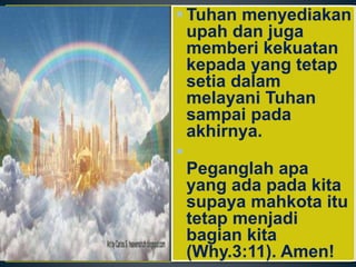  Tuhan menyediakan
upah dan juga
memberi kekuatan
kepada yang tetap
setia dalam
melayani Tuhan
sampai pada
akhirnya.

Peganglah apa
yang ada pada kita
supaya mahkota itu
tetap menjadi
bagian kita
(Why.3:11). Amen!
 